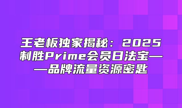 王老板独家揭秘：2025制胜Prime会员日法宝——品牌流量资源密匙