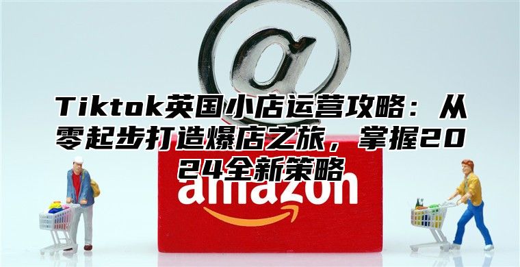 Tiktok英国小店运营攻略：从零起步打造爆店之旅，掌握2025全新策略