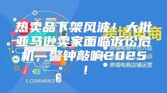 热卖品下架风波！大批亚马逊卖家面临诉讼危机，警钟敲响2025！
