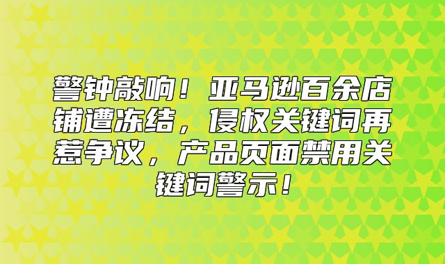 警钟敲响！亚马逊百余店铺遭冻结，侵权关键词再惹争议，产品页面禁用关键词警示！