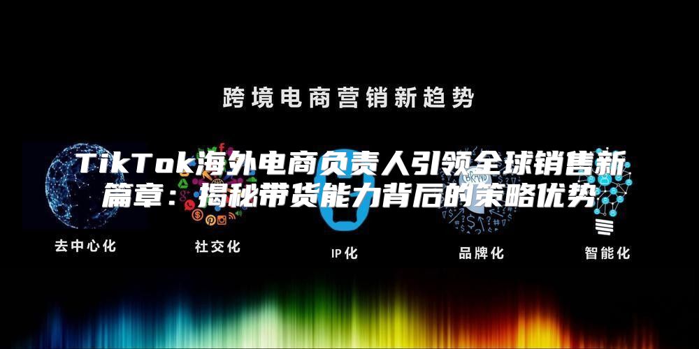 TikTok海外电商负责人引领全球销售新篇章：揭秘带货能力背后的策略优势