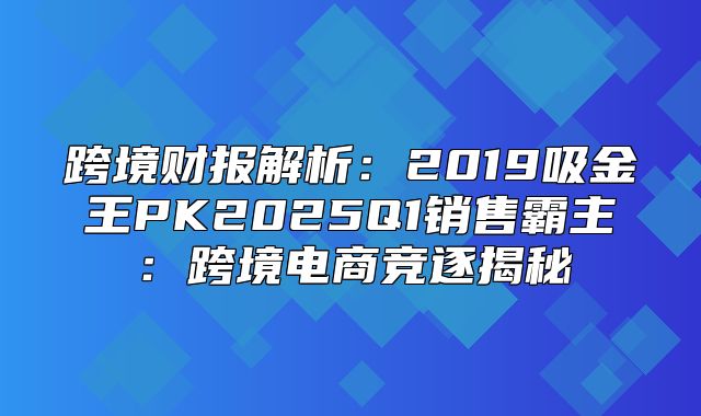 跨境财报解析：2019吸金王PK2025Q1销售霸主：跨境电商竞逐揭秘