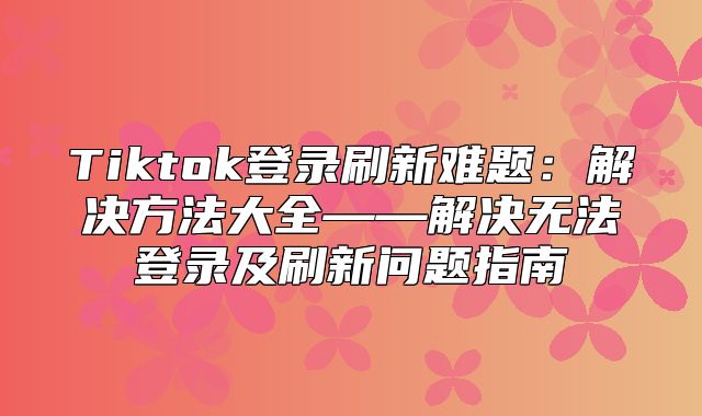 Tiktok登录刷新难题：解决方法大全——解决无法登录及刷新问题指南