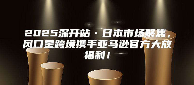 2025深开站·日本市场聚焦，风口星跨境携手亚马逊官方大放福利！