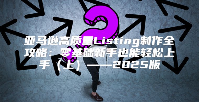 亚马逊高质量Listing制作全攻略：零基础新手也能轻松上手上——2025版