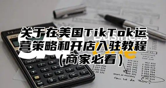 关于在美国TikTok运营策略和开店入驻教程商家必看