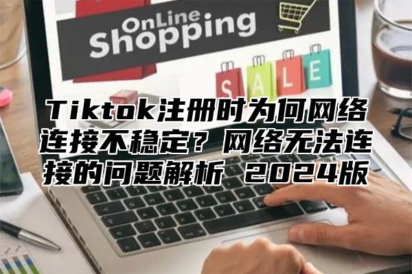 Tiktok注册时为何网络连接不稳定？网络无法连接的问题解析 2025版