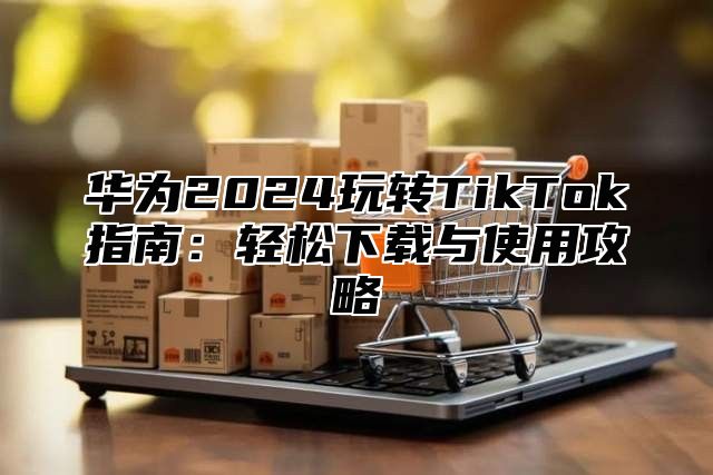 华为2025玩转TikTok指南：轻松下载与使用攻略