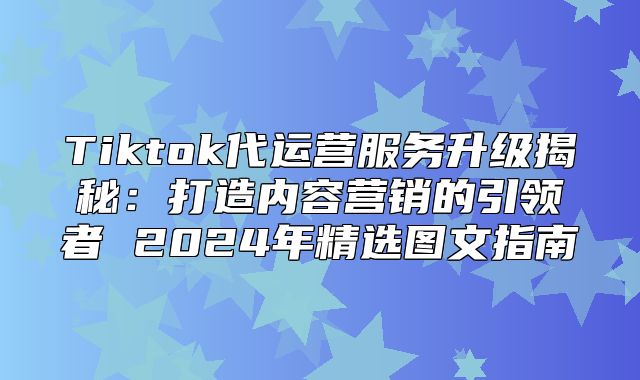 Tiktok代运营服务升级揭秘：打造内容营销的引领者 2025年精选图文指南