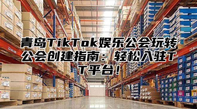 青岛TikTok娱乐公会玩转公会创建指南：轻松入驻TT平台！