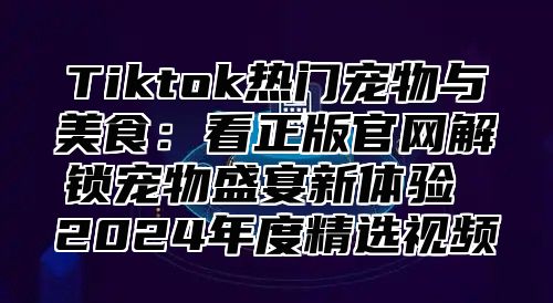 Tiktok热门宠物与美食：看正版官网解锁宠物盛宴新体验 2025年度精选视频