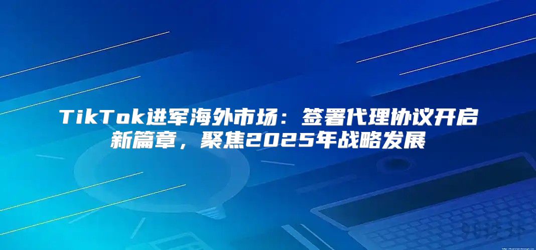 TikTok进军海外市场：签署代理协议开启新篇章，聚焦2025年战略发展