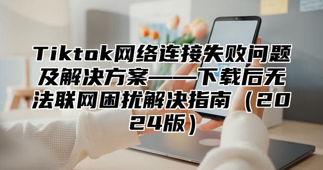 Tiktok网络连接失败问题及解决方案——下载后无法联网困扰解决指南2025版