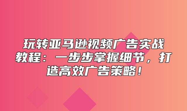 玩转亚马逊视频广告实战教程：一步步掌握细节，打造高效广告策略！
