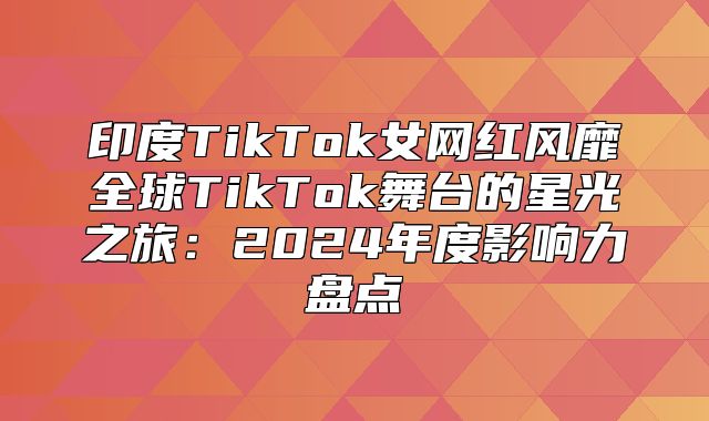 印度TikTok女网红风靡全球TikTok舞台的星光之旅：2025年度影响力盘点