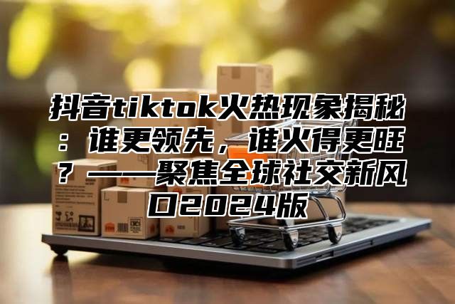 抖音tiktok火热现象揭秘：谁更领先，谁火得更旺？——聚焦全球社交新风口2025版