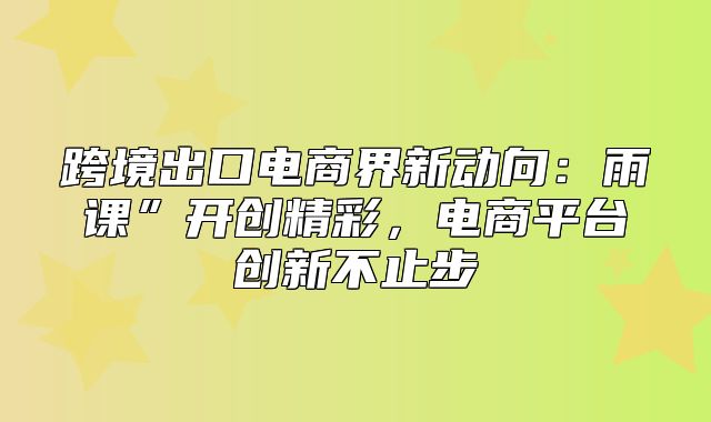 跨境出口电商界新动向：雨课”开创精彩，电商平台创新不止步
