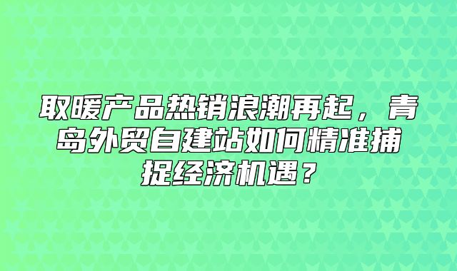 取暖产品热销浪潮再起，青岛外贸自建站如何精准捕捉经济机遇？