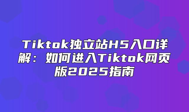 Tiktok独立站H5入口详解：如何进入Tiktok网页版2025指南