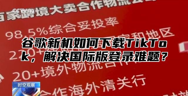 谷歌新机如何下载TikTok，解决国际版登录难题？