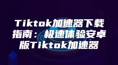 Tiktok加速器下载指南：极速体验安卓版Tiktok加速器