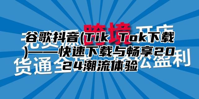 谷歌抖音(Tik Tok下载)——快速下载与畅享2025潮流体验
