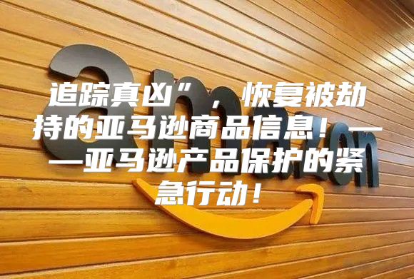 追踪真凶”，恢复被劫持的亚马逊商品信息！——亚马逊产品保护的紧急行动！