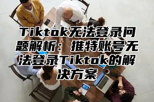 Tiktok无法登录问题解析：推特账号无法登录Tiktok的解决方案