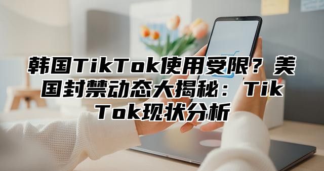 韩国TikTok使用受限？美国封禁动态大揭秘：TikTok现状分析