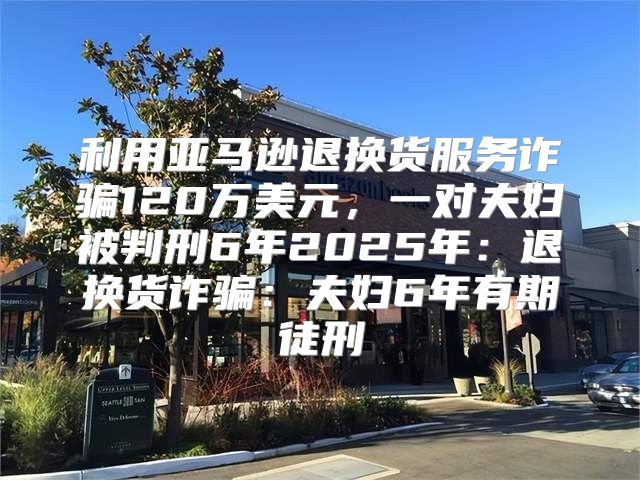 利用亚马逊退换货服务诈骗120万美元，一对夫妇被判刑6年2025年：退换货诈骗：夫妇6年有期徒刑