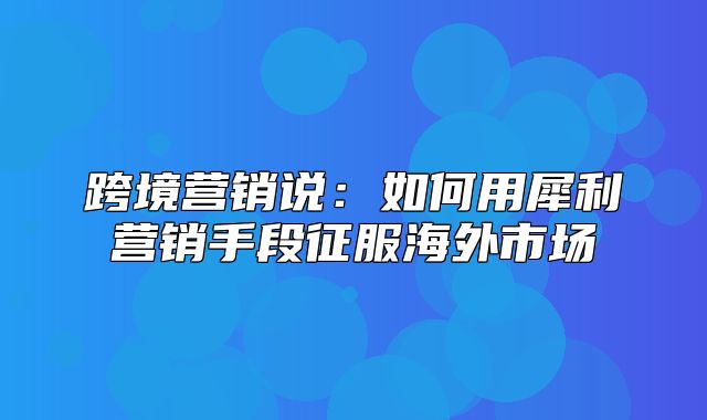 跨境营销说：如何用犀利营销手段征服海外市场
