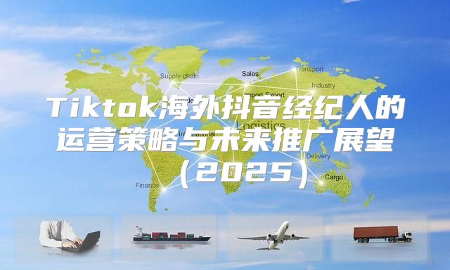 Tiktok海外抖音经纪人的运营策略与未来推广展望2025