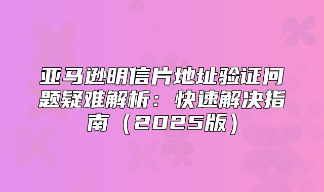 亚马逊明信片地址验证问题疑难解析：快速解决指南2025版