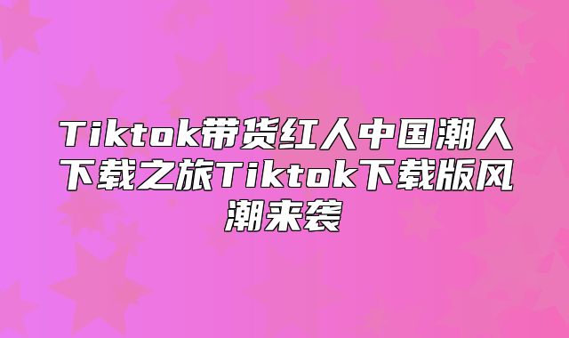 Tiktok带货红人中国潮人下载之旅Tiktok下载版风潮来袭