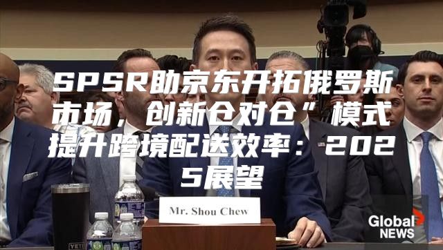 SPSR助京东开拓俄罗斯市场，创新仓对仓”模式提升跨境配送效率：2025展望
