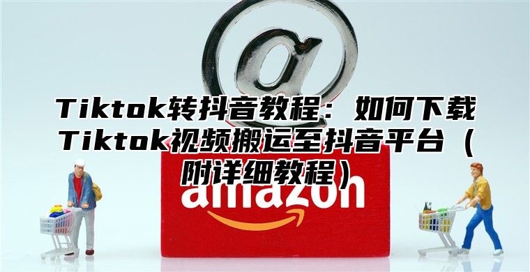 Tiktok转抖音教程：如何下载Tiktok视频搬运至抖音平台附详细教程