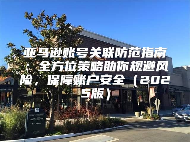 亚马逊账号关联防范指南：全方位策略助你规避风险，保障账户安全2025版