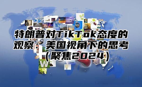 特朗普对TikTok态度的观察：美国视角下的思考聚焦2025