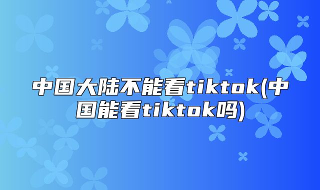 中国大陆不能看tiktok(中国能看tiktok吗)