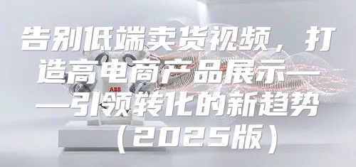 告别低端卖货视频，打造高电商产品展示——引领转化的新趋势2025版