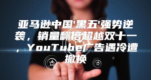 亚马逊中国'黑五'强势逆袭，销量翻倍超越双十一，YouTube广告遇冷遭撤换