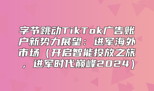 字节跳动TikTok广告账户新势力展望：进军海外市场开启智能投放之旅，进军时代巅峰2025