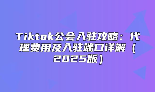 Tiktok公会入驻攻略：代理费用及入驻端口详解2025版