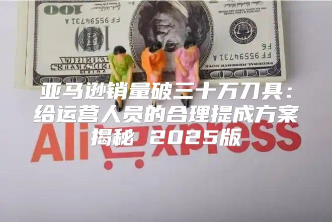 亚马逊销量破三十万刀具：给运营人员的合理提成方案揭秘 2025版