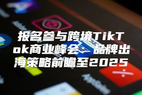 报名参与跨境TikTok商业峰会：品牌出海策略前瞻至2025