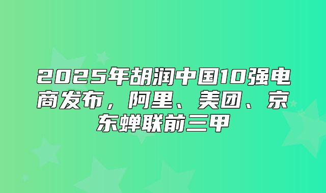 2025年胡润中国10强电商发布，阿里、美团、京东蝉联前三甲