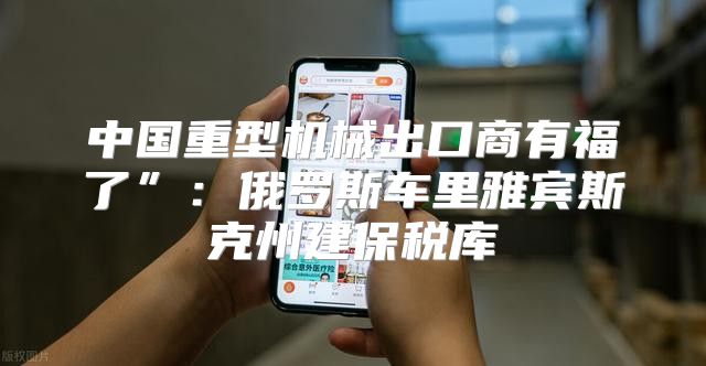 中国重型机械出口商有福了”：俄罗斯车里雅宾斯克州建保税库