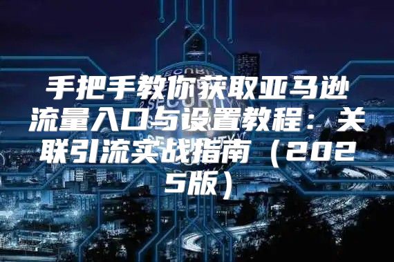 手把手教你获取亚马逊流量入口与设置教程：关联引流实战指南2025版