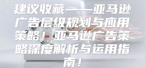 建议收藏——亚马逊广告层级规划与应用策略！亚马逊广告策略深度解析与运用指南！