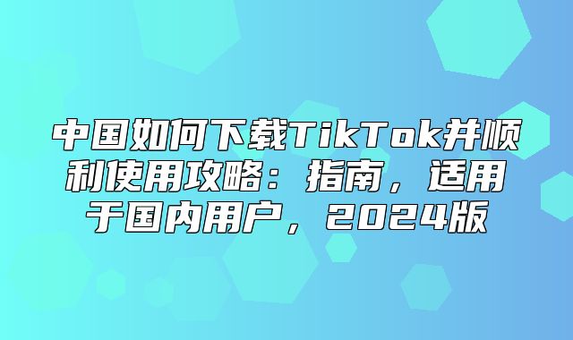中国如何下载TikTok并顺利使用攻略：指南，适用于国内用户，2025版